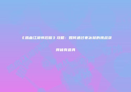 《热血江湖怀旧版》攻略:如何通过寒冰狱的挑战获得稀有道具