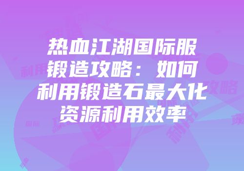 热血江湖国际服锻造攻略：如何利用锻造石最大化资源利用效率