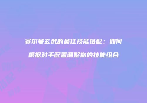 赛尔号玄武的最佳技能搭配：如何根据对手配置调整你的技能组合