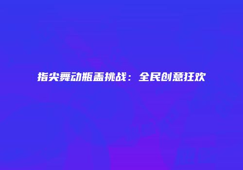 指尖舞动瓶盖挑战：全民创意狂欢