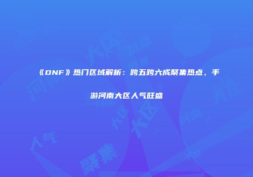 《DNF》热门区域解析：跨五跨六成聚集热点，手游河南大区人气旺盛