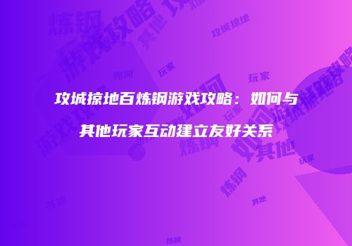 攻城掠地百炼钢游戏攻略：如何与其他玩家互动建立友好关系