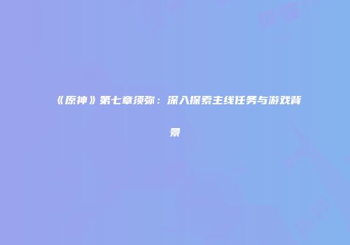 《原神》第七章须弥：深入探索主线任务与游戏背景