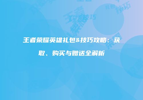 王者荣耀英雄礼包&技巧攻略：获取、购买与赠送全解析
