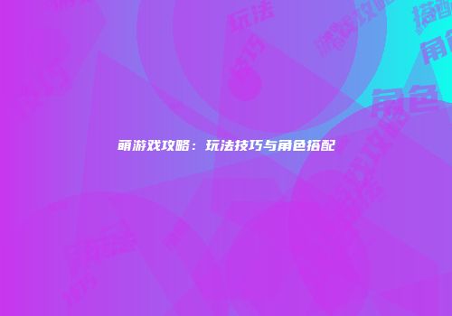 萌游戏攻略：玩法技巧与角色搭配