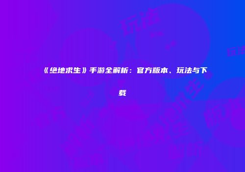 《绝地求生》手游全解析：官方版本、玩法与下载