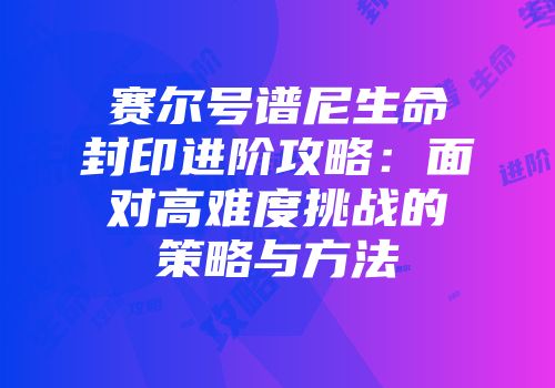 赛尔号谱尼生命封印进阶攻略：面对高难度挑战的策略与方法