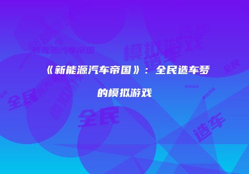 《新能源汽车帝国》：全民造车梦的模拟游戏