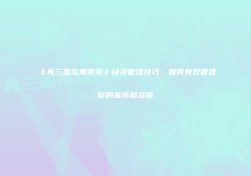 《真三国乱舞页游》经济管理技巧：如何有效管理你的金币和资源