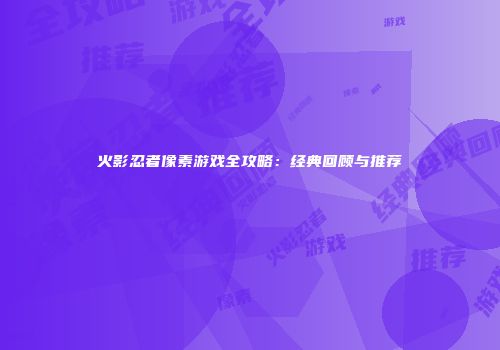 火影忍者像素游戏全攻略：经典回顾与推荐
