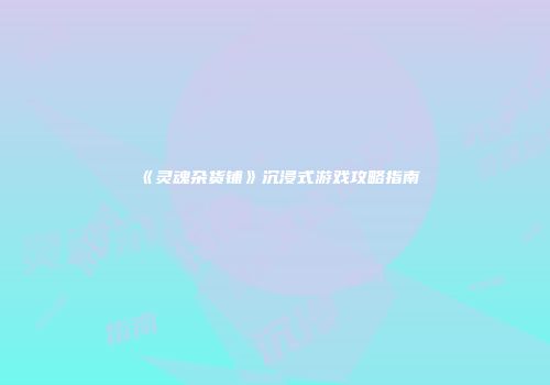 《灵魂杂货铺》沉浸式游戏攻略指南