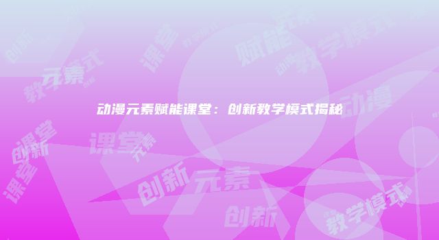 动漫元素赋能课堂：创新教学模式揭秘
