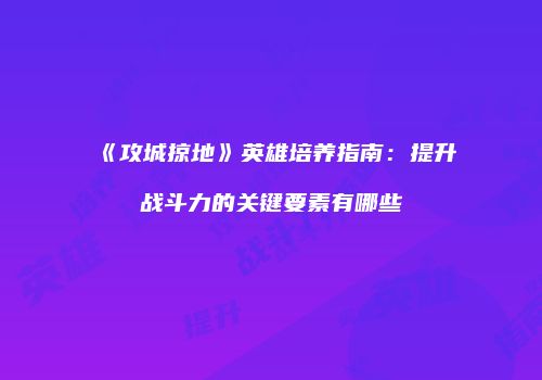 《攻城掠地》英雄培养指南：提升战斗力的关键要素有哪些