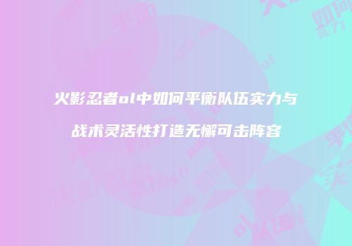 火影忍者ol中如何平衡队伍实力与战术灵活性打造无懈可击阵容
