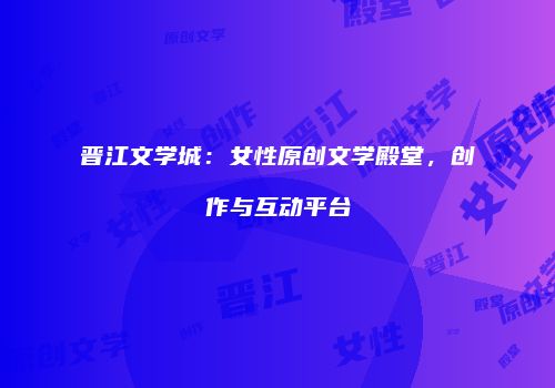 晋江文学城：女性原创文学殿堂，创作与互动平台