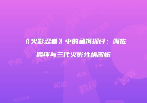 《火影忍者》中的鱼饵探讨：鸣佐羁绊与三代火影性格解析