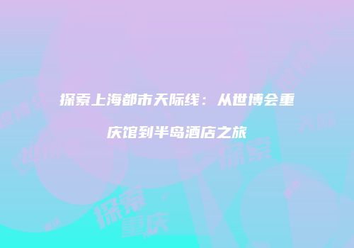 探索上海都市天际线：从世博会重庆馆到半岛酒店之旅
