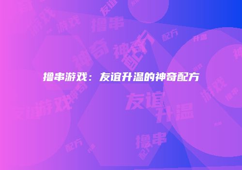 撸串游戏：友谊升温的神奇配方