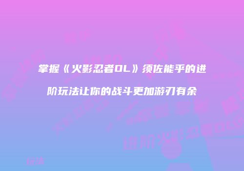 掌握《火影忍者OL》须佐能乎的进阶玩法让你的战斗更加游刃有余