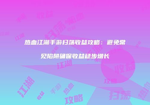 热血江湖手游扫荡收益攻略：避免常见陷阱确保收益稳步增长