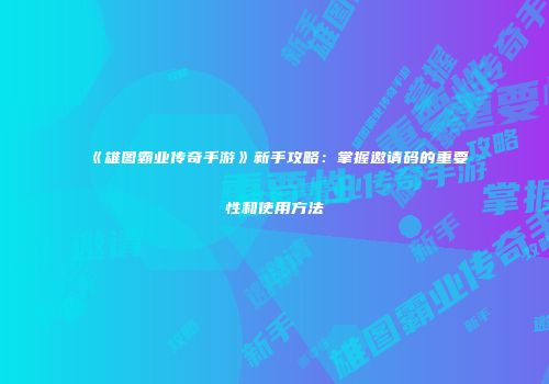 《雄图霸业传奇手游》新手攻略：掌握邀请码的重要性和使用方法