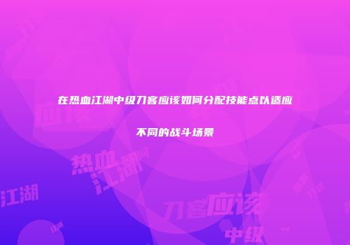 在热血江湖中级刀客应该如何分配技能点以适应不同的战斗场景
