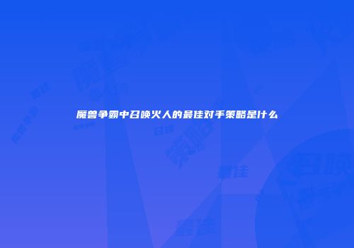魔兽争霸中召唤火人的最佳对手策略是什么