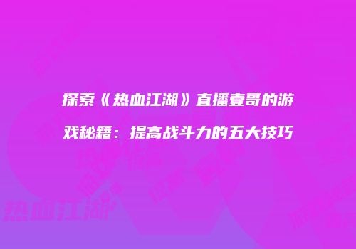 探索《热血江湖》直播壹哥的游戏秘籍：提高战斗力的五大技巧