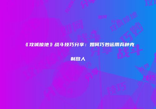 《攻城掠地》战斗技巧分享：如何巧妙运用兵种克制敌人