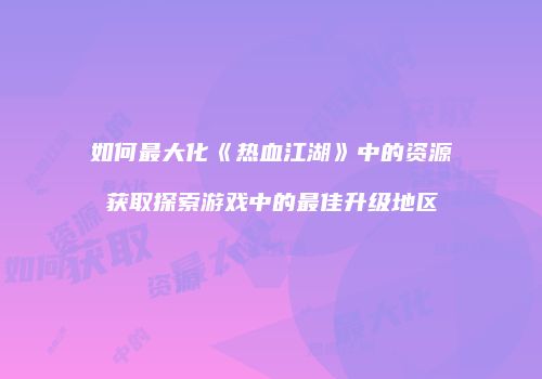 如何最大化《热血江湖》中的资源获取探索游戏中的最佳升级地区