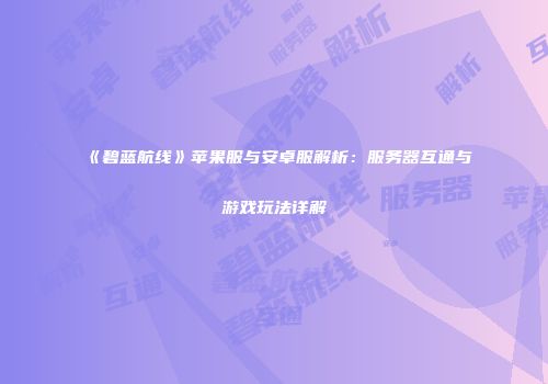 《碧蓝航线》苹果服与安卓服解析：服务器互通与游戏玩法详解
