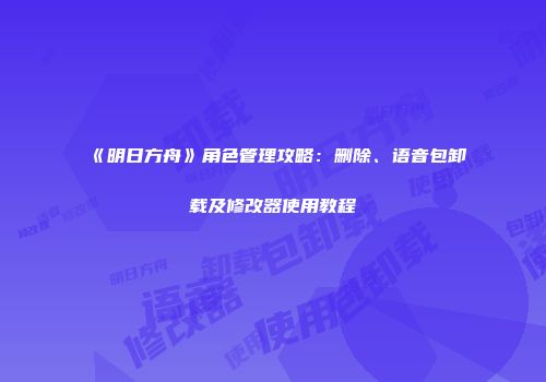 《明日方舟》角色管理攻略：删除、语音包卸载及修改器使用教程