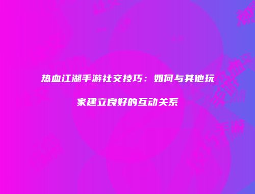 热血江湖手游社交技巧：如何与其他玩家建立良好的互动关系