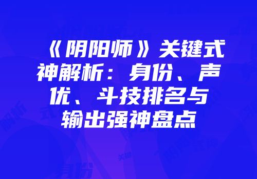 《阴阳师》关键式神解析：身份、声优、斗技排名与输出强神盘点
