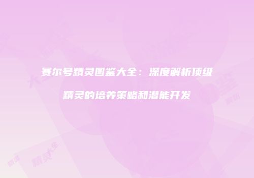赛尔号精灵图鉴大全：深度解析顶级精灵的培养策略和潜能开发