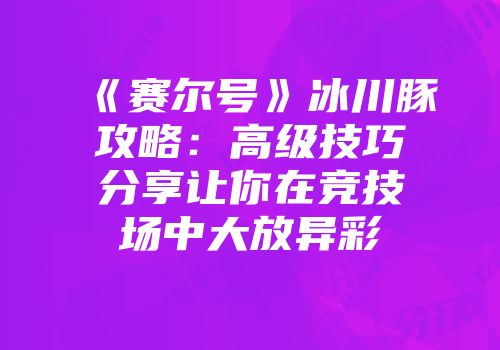 《赛尔号》冰川豚攻略：高级技巧分享让你在竞技场中大放异彩