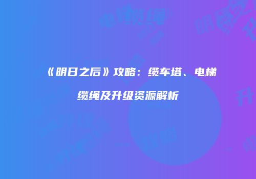 《明日之后》攻略：缆车塔、电梯缆绳及升级资源解析
