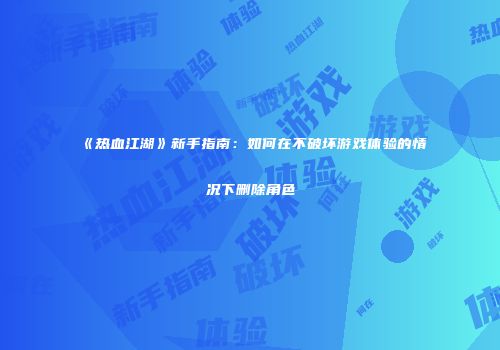 《热血江湖》新手指南：如何在不破坏游戏体验的情况下删除角色