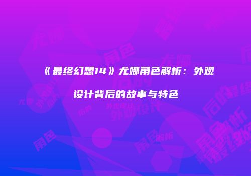 《最终幻想14》尤娜角色解析：外观设计背后的故事与特色