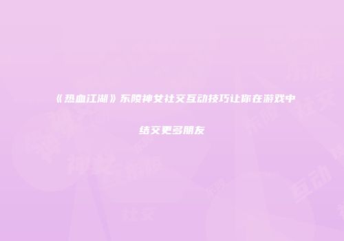 《热血江湖》东陵神女社交互动技巧让你在游戏中结交更多朋友