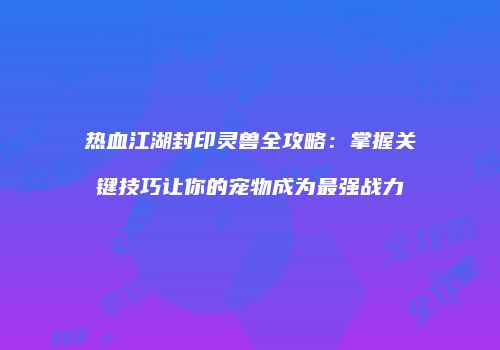热血江湖封印灵兽全攻略：掌握关键技巧让你的宠物成为最强战力