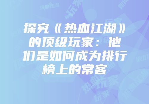 探究《热血江湖》的顶级玩家：他们是如何成为排行榜上的常客