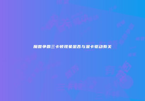 魔兽争霸三卡顿现象是否与显卡驱动有关