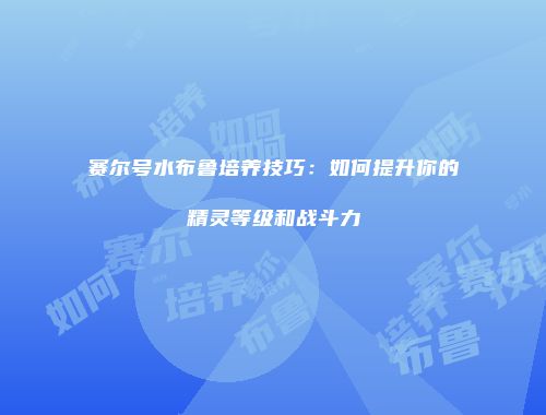 赛尔号水布鲁培养技巧：如何提升你的精灵等级和战斗力