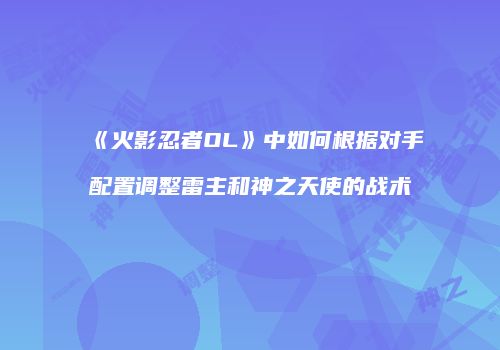 《火影忍者OL》中如何根据对手配置调整雷主和神之天使的战术