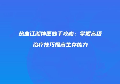 热血江湖神医妙手攻略:掌握高级治疗技巧提高生存能力