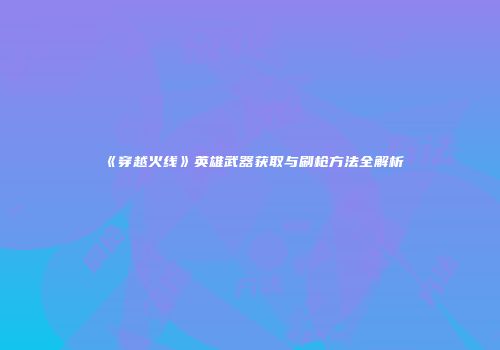 《穿越火线》英雄武器获取与刷枪方法全解析