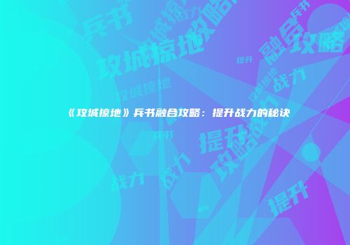 《攻城掠地》兵书融合攻略：提升战力的秘诀