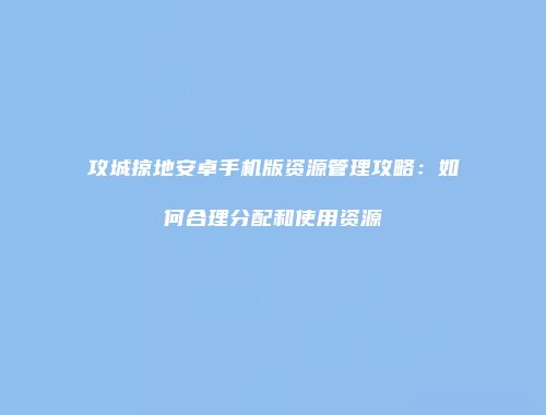攻城掠地安卓手机版资源管理攻略：如何合理分配和使用资源