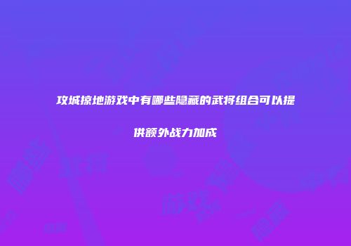 攻城掠地游戏中有哪些隐藏的武将组合可以提供额外战力加成